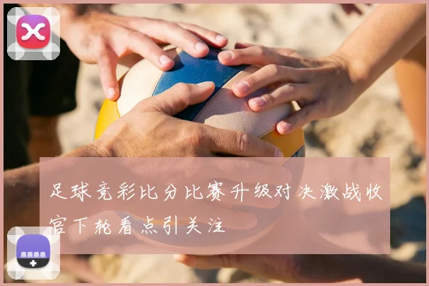 足球竞彩比分比赛升级对决激战收官下轮看点引关注