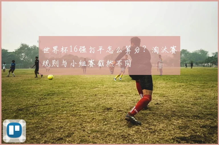 世界杯16强打平怎么算分?淘汰赛规则与小组赛截然不同