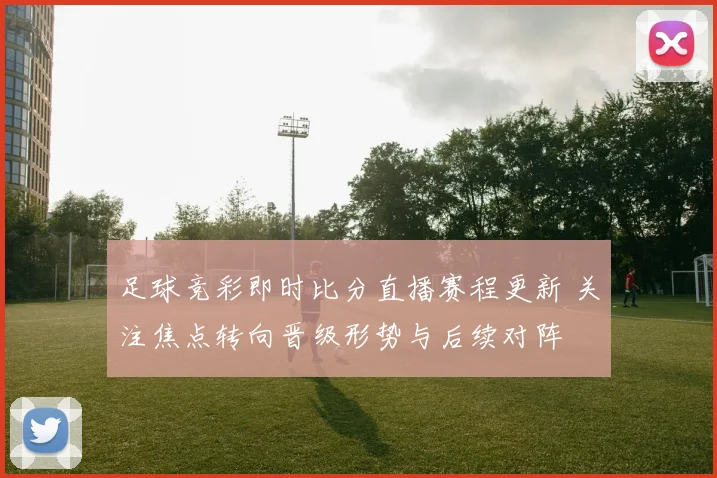 足球竞彩即时比分直播赛程更新 关注焦点转向晋级形势与后续对阵