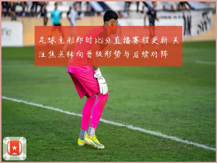 足球竞彩即时比分直播赛程更新 关注焦点转向晋级形势与后续对阵