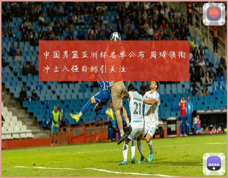 中国男篮亚洲杯名单公布 周琦领衔冲击八强目标引关注