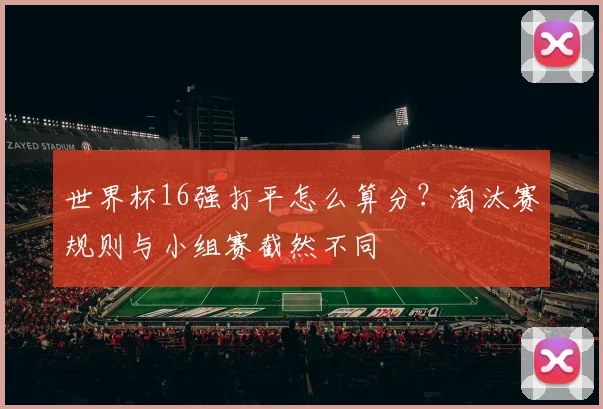世界杯16强打平怎么算分?淘汰赛规则与小组赛截然不同