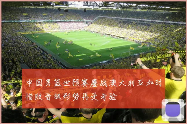 中国男篮世预赛鏖战澳大利亚加时惜败晋级形势再受考验