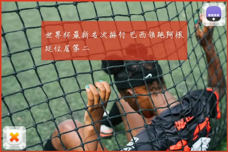 世界杯最新名次排行 巴西领跑阿根廷位居第二
