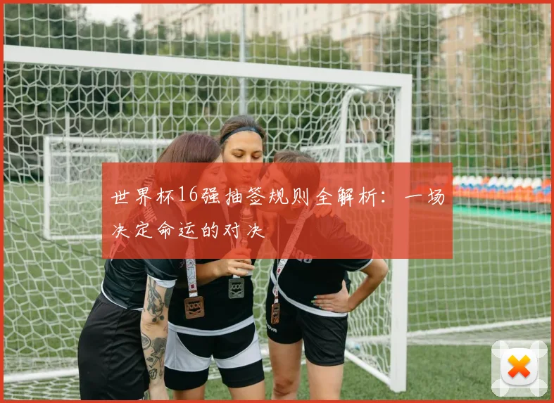世界杯16强抽签规则全解析:一场决定命运的对决