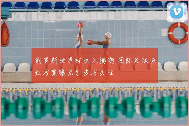 俄罗斯世界杯收入揭晓 国际足联分红方案曝光引多方关注