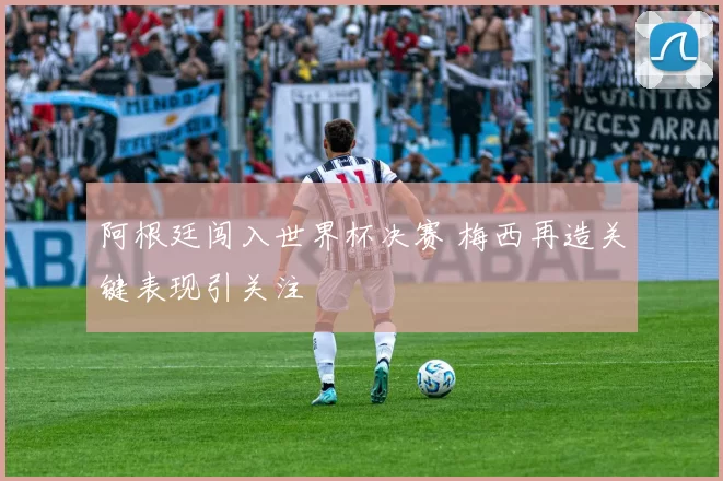 阿根廷闯入世界杯决赛 梅西再造关键表现引关注