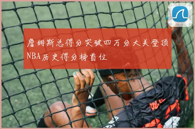 詹姆斯总得分突破四万分大关登顶NBA历史得分榜首位