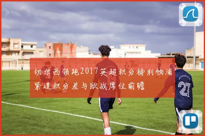 切尔西领跑2017英超积分榜利物浦紧追积分差与欧战席位前瞻