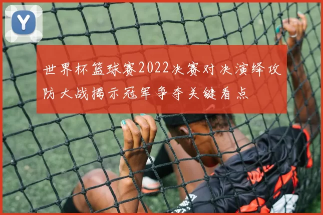 世界杯篮球赛2022决赛对决演绎攻防大战揭示冠军争夺关键看点