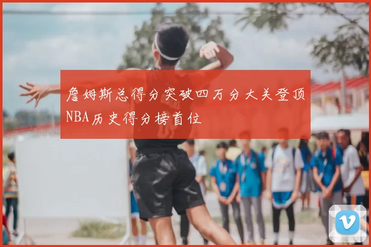 詹姆斯总得分突破四万分大关登顶NBA历史得分榜首位