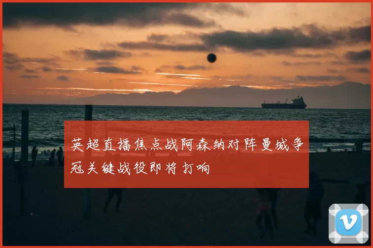 英超直播焦点战阿森纳对阵曼城争冠关键战役即将打响