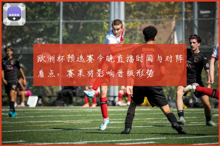 欧洲杯预选赛今晚直播时间与对阵看点，赛果将影响晋级形势