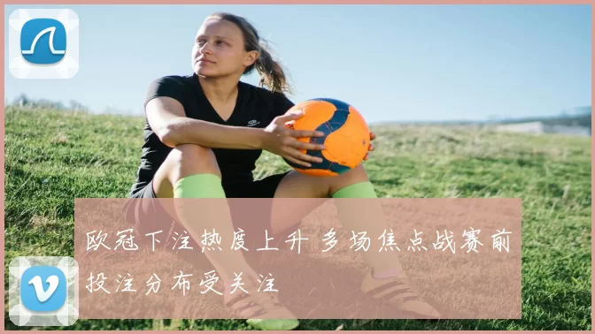 欧冠下注热度上升 多场焦点战赛前投注分布受关注