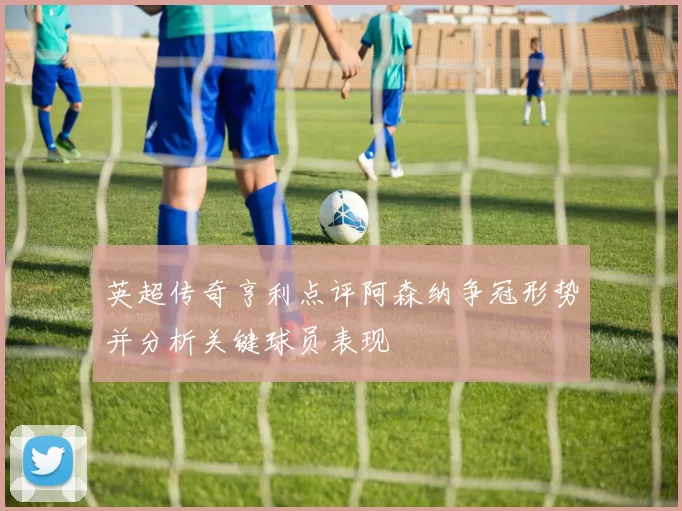 英超传奇亨利点评阿森纳争冠形势并分析关键球员表现