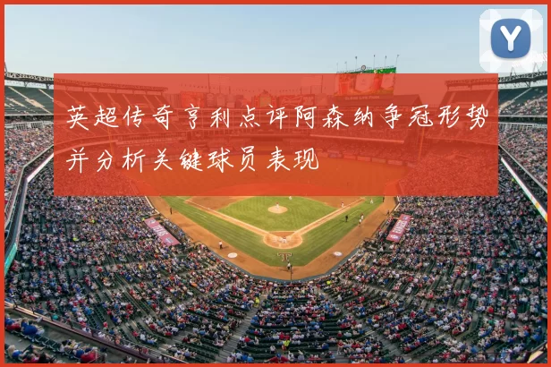 英超传奇亨利点评阿森纳争冠形势并分析关键球员表现