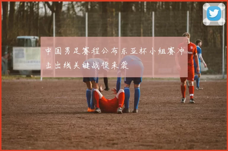 中国男足赛程公布东亚杯小组赛冲击出线关键战役来袭