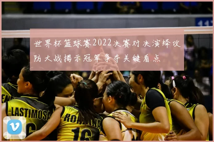 世界杯篮球赛2022决赛对决演绎攻防大战揭示冠军争夺关键看点