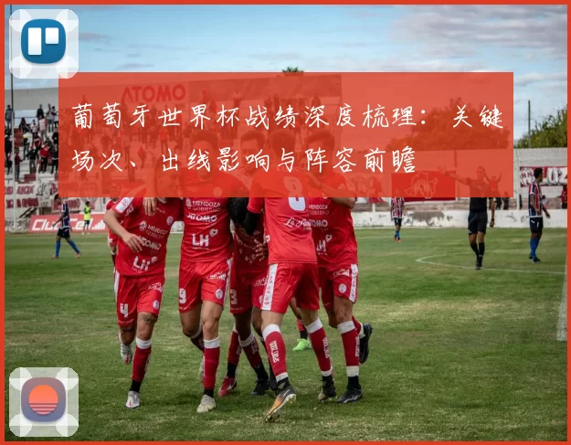 葡萄牙世界杯战绩深度梳理：关键场次、出线影响与阵容前瞻