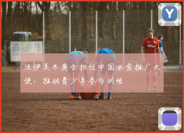 汪伊美冬奥会担任中国冰雪推广大使，推动青少年参与训练