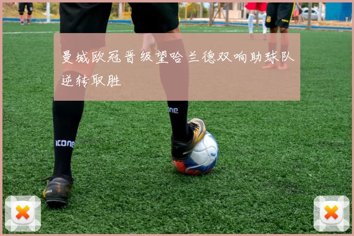 曼城欧冠晋级望哈兰德双响助球队逆转取胜