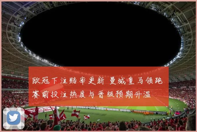 欧冠下注赔率更新 曼城皇马领跑 赛前投注热度与晋级预期升温