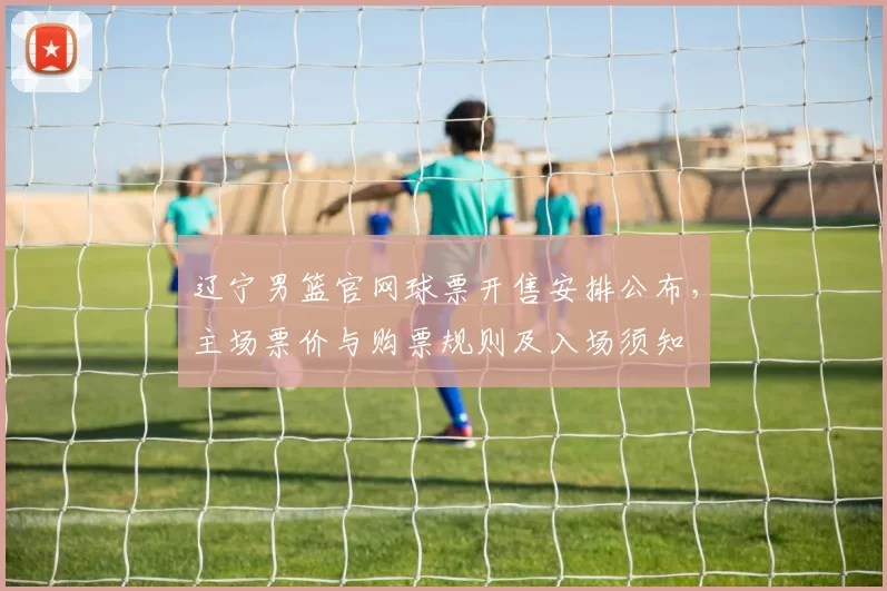 辽宁男篮官网球票开售安排公布，主场票价与购票规则及入场须知