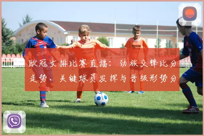 欧冠女排比赛直播：劲旅交锋比分走势、关键球员发挥与晋级形势分析