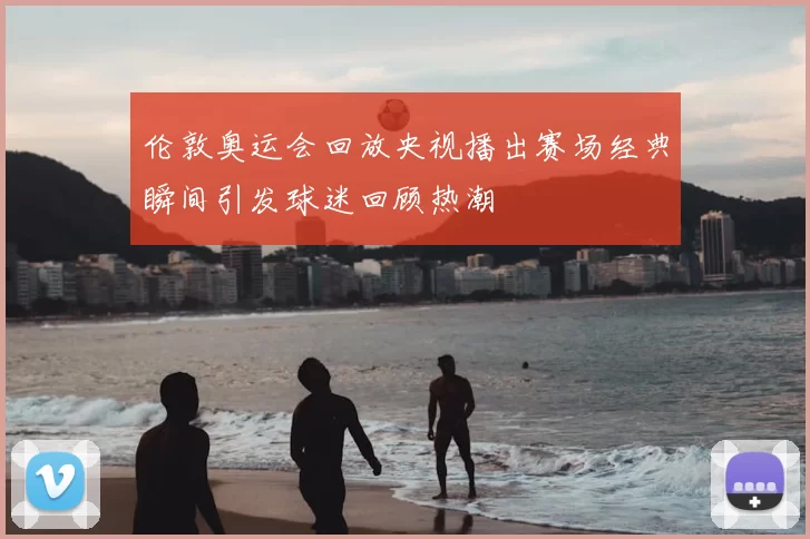 伦敦奥运会回放央视播出赛场经典瞬间引发球迷回顾热潮