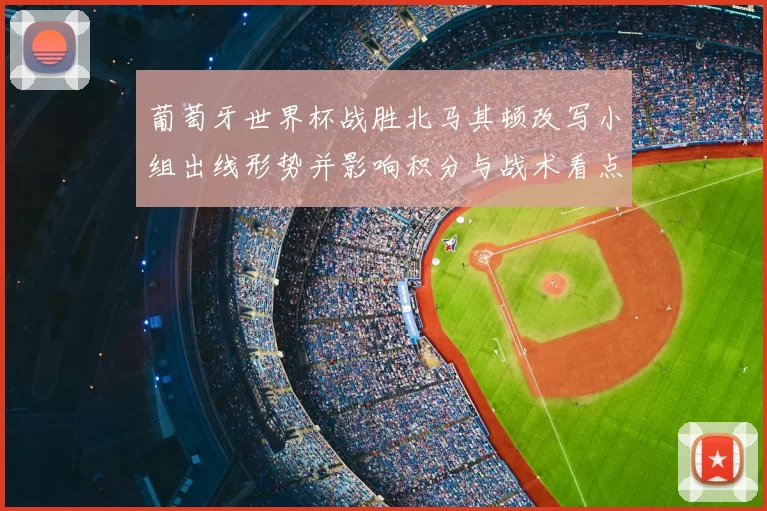 葡萄牙世界杯战胜北马其顿改写小组出线形势并影响积分与战术看点