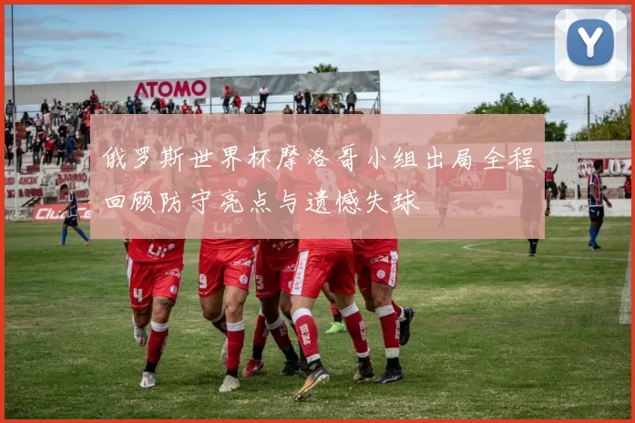 俄罗斯世界杯摩洛哥小组出局全程回顾防守亮点与遗憾失球
