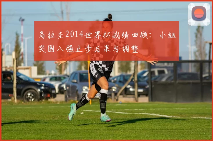 乌拉圭2014世界杯战绩回顾：小组突围八强止步后果与调整